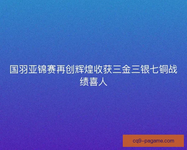 国羽亚锦赛再创辉煌收获三金三银七铜战绩喜人
