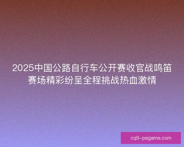 2025中国公路自行车公开赛收官战鸣笛赛场精彩纷呈全程挑战热血激情