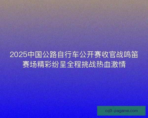2025中国公路自行车公开赛收官战鸣笛赛场精彩纷呈全程挑战热血激情