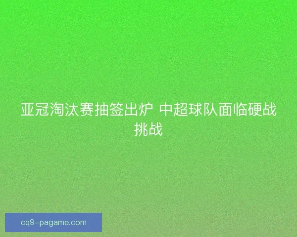 亚冠淘汰赛抽签出炉 中超球队面临硬战挑战