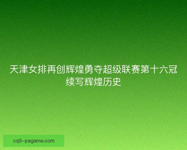 天津女排再创辉煌勇夺超级联赛第十六冠续写辉煌历史 天津女排再创辉煌勇夺超级联赛第十六冠续写辉煌历史