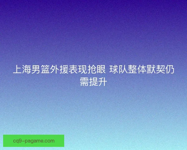 上海男篮外援表现抢眼 球队整体默契仍需提升 上海男篮外援表现抢眼 球队整体默契仍需提升