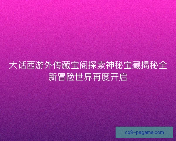 大话西游外传藏宝阁探索神秘宝藏揭秘全新冒险世界再度开启 大话西游外传藏宝阁探索神秘宝藏揭秘全新冒险世界再度开启