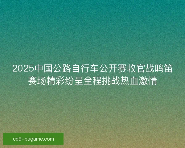 2025中国公路自行车公开赛收官战鸣笛赛场精彩纷呈全程挑战热血激情 2025中国公路自行车公开赛收官战鸣笛赛场精彩纷呈全程挑战热血激情