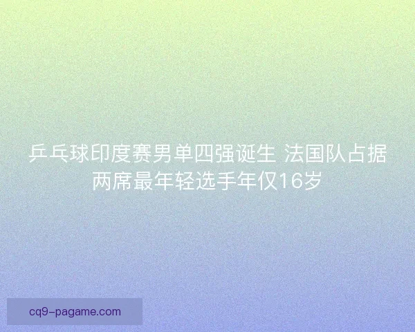 乒乓球印度赛男单四强诞生 法国队占据两席最年轻选手年仅16岁 乒乓球印度赛男单四强诞生 法国队占据两席最年轻选手年仅16岁