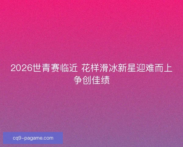 2026世青赛临近 花样滑冰新星迎难而上争创佳绩 2026世青赛临近 花样滑冰新星迎难而上争创佳绩