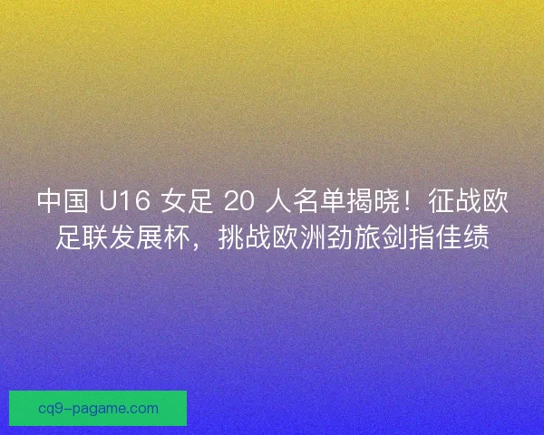 中国 U16 女足 20 人名单揭晓！征战欧足联发展杯，挑战欧洲劲旅剑指佳绩