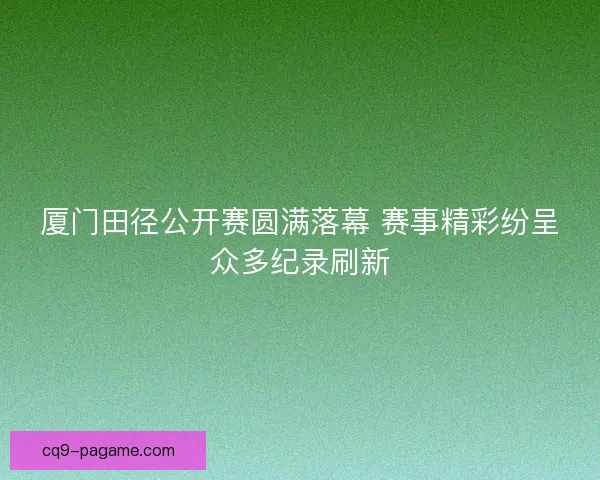 厦门田径公开赛圆满落幕 赛事精彩纷呈众多纪录刷新