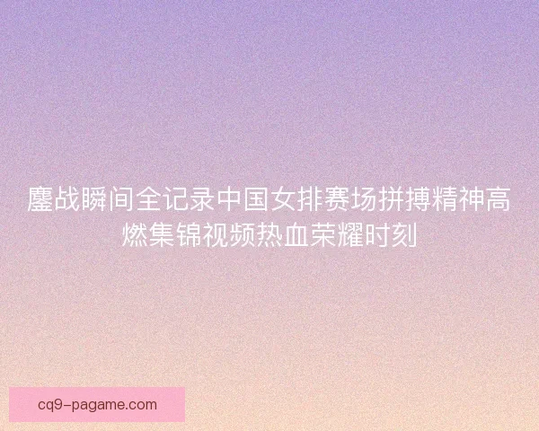 鏖战瞬间全记录中国女排赛场拼搏精神高燃集锦视频热血荣耀时刻