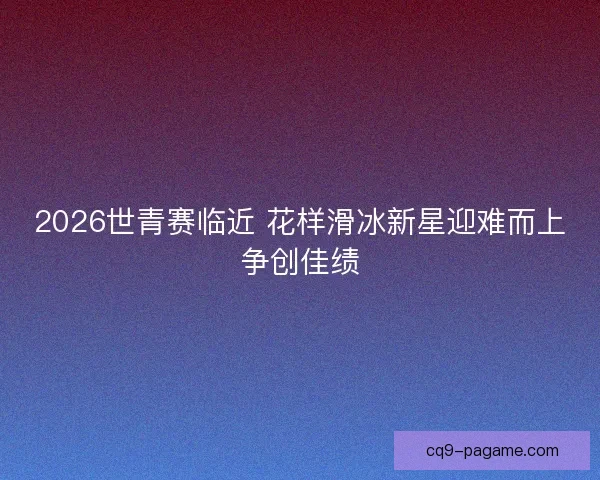 2026世青赛临近 花样滑冰新星迎难而上争创佳绩