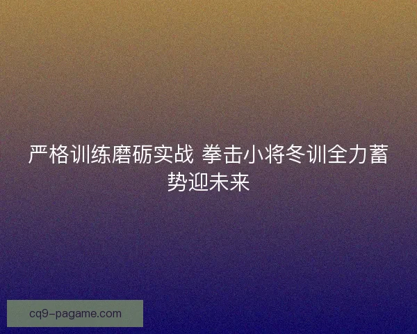 严格训练磨砺实战 拳击小将冬训全力蓄势迎未来
