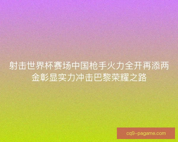 射击世界杯赛场中国枪手火力全开再添两金彰显实力冲击巴黎荣耀之路