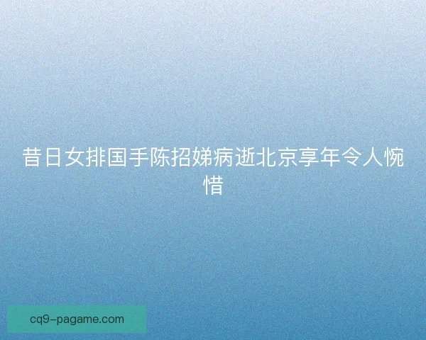 昔日女排国手陈招娣病逝北京享年令人惋惜
