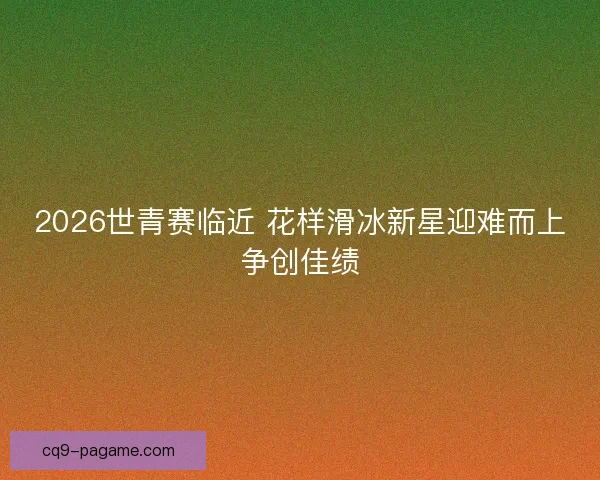 2026世青赛临近 花样滑冰新星迎难而上争创佳绩